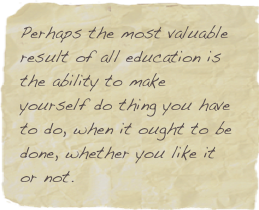 Perhaps the most valuable result of all education is the ability to make yourself do thing you have to do, when it ought to be done, whether you like it or not.
