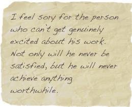 I feel sory for the person who can’t get genuinely excited about his work. Not only will he never be satisfied, but he will never achieve anything worthwhile.